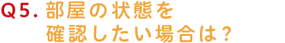 部屋の状態を確認したい場合は？