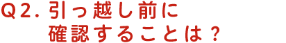引っ越し前に確認することは？
